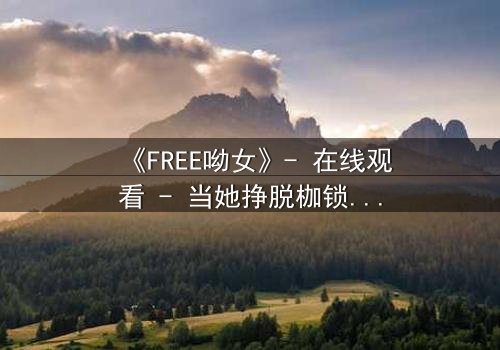 《FREE呦女》- 在线观看 - 当她挣脱枷锁,世界为之颤抖