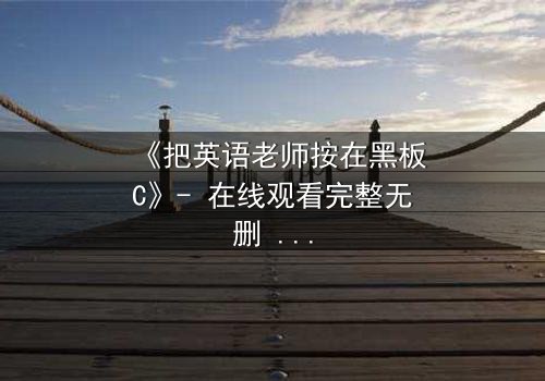 《把英语老师按在黑板C》- 在线观看完整无删 - 当教室规则被欲望打破