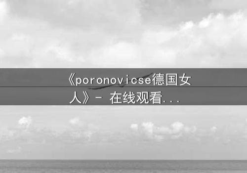 《poronovicse德国女人》- 在线观看完整无删 - 揭开禁忌之恋的黑暗真相