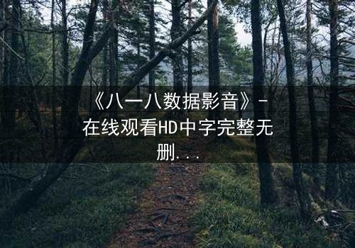 《八一八数据影音》- 在线观看HD中字完整无删 - 数据背后的致命真相你敢揭晓吗?