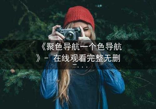 《聚色导航一个色导航》- 在线观看完整无删 - 当欲望成为陷阱,谁能全身而退?