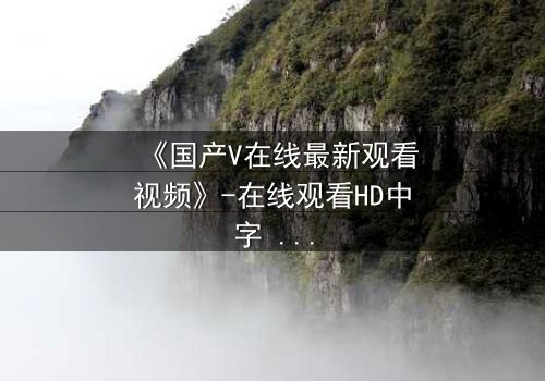 《国产V在线最新观看视频》-在线观看HD中字 - 免费1080P超清完整无删