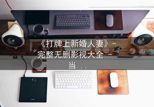 《打牌上新婚人妻》- 完整无删影视大全 - 当牌局变成婚姻的陷阱