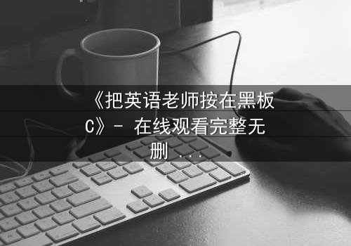 《把英语老师按在黑板C》- 在线观看完整无删 - 当禁忌之恋撞上校园风暴