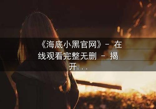 《海底小黑官网》- 在线观看完整无删 - 揭开深海隐藏的致命秘密
