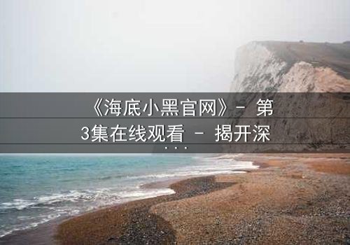 《海底小黑官网》- 第3集在线观看 - 揭开深海隐藏的惊天秘密