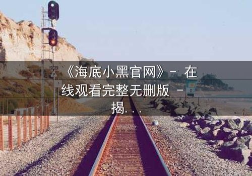 《海底小黑官网》- 在线观看完整无删版 - 揭开深海隐藏的致命秘密