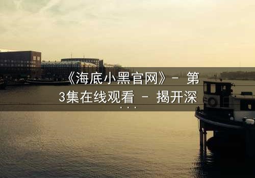 《海底小黑官网》- 第3集在线观看 - 揭开深海秘密的惊险之旅