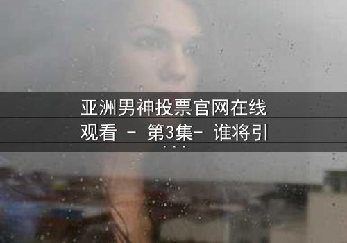 亚洲男神投票官网在线观看 - 第3集- 谁将引爆终极对决?