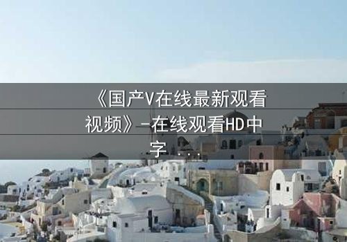 《国产V在线最新观看视频》-在线观看HD中字 - 免费1080P超清完整无删
