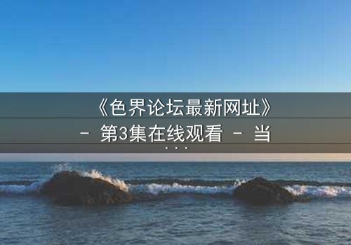 《色界论坛最新网址》- 第3集在线观看 - 当欲望与真相交织,谁将主宰命运?