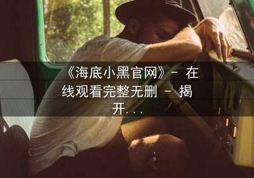 《海底小黑官网》- 在线观看完整无删 - 揭开深海隐藏的致命秘密