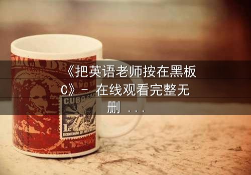 《把英语老师按在黑板C》- 在线观看完整无删 - 当课堂禁忌被点燃