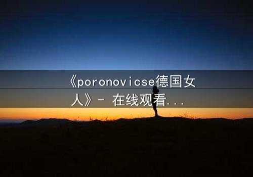 《poronovicse德国女人》- 在线观看完整无删 - 揭开禁忌之恋的致命真相