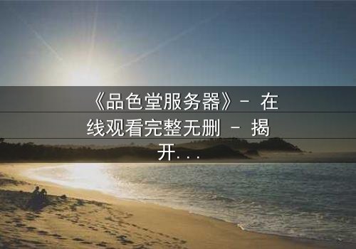 《品色堂服务器》- 在线观看完整无删 - 揭开数字迷宫的致命诱惑