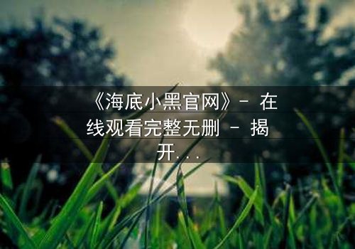 《海底小黑官网》- 在线观看完整无删 - 揭开深海隐藏的惊天秘密