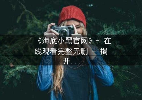 《海底小黑官网》- 在线观看完整无删 - 揭开深海隐藏的致命秘密
