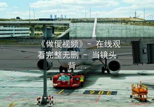 《做僾视频》- 在线观看完整无删 - 当镜头背后的秘密被揭开