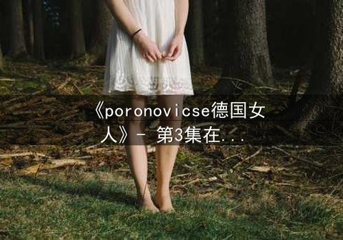 《poronovicse德国女人》- 第3集在线观看 - 揭开她隐藏的致命秘密