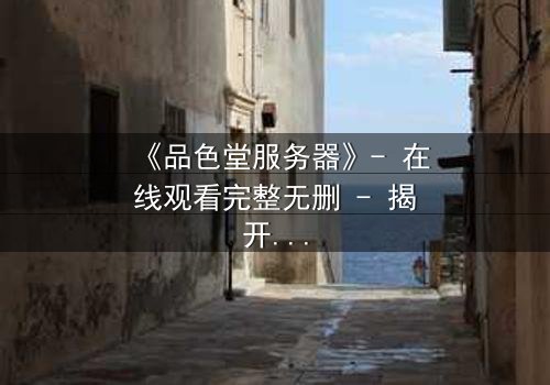 《品色堂服务器》- 在线观看完整无删 - 揭开数字世界的致命秘密