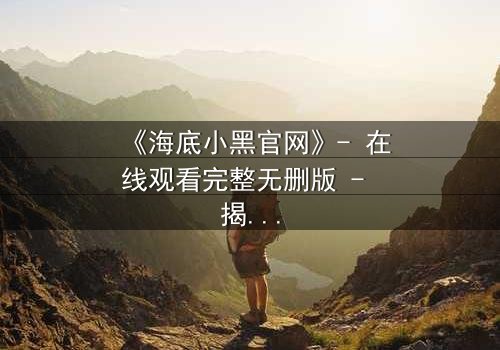 《海底小黑官网》- 在线观看完整无删版 - 揭开深海隐藏的秘密