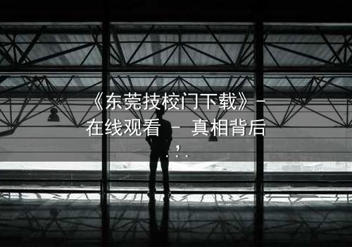 《东莞技校门下载》- 在线观看 - 真相背后,谁在操控命运?