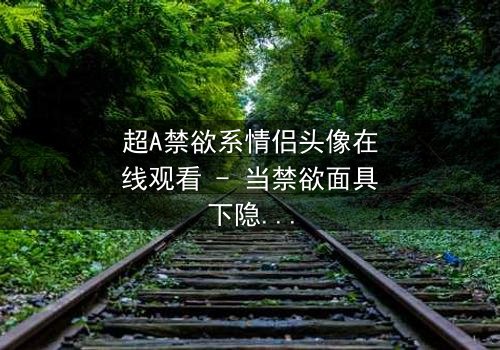 超A禁欲系情侣头像在线观看 - 当禁欲面具下隐藏着致命诱惑