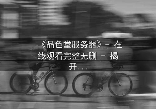 《品色堂服务器》- 在线观看完整无删 - 揭开数字世界的致命秘密