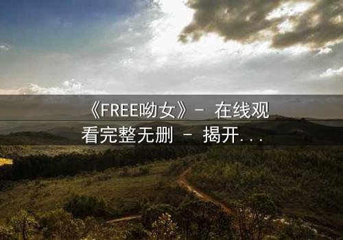 《FREE呦女》- 在线观看完整无删 - 揭开自由背后的致命代价