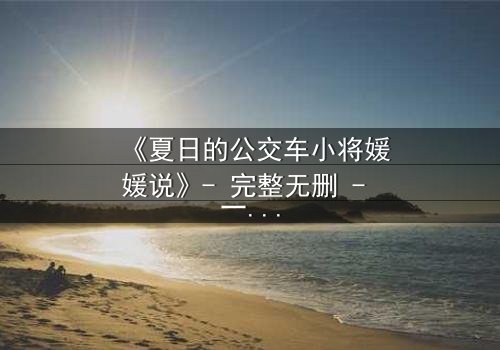 《夏日的公交车小将媛媛说》- 完整无删 - 一场夏日公交上的青春风暴