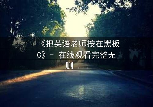 《把英语老师按在黑板C》- 在线观看完整无删 - 当教室禁忌被彻底打破