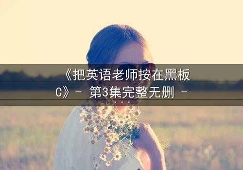 《把英语老师按在黑板C》- 第3集完整无删 - 当课堂变成禁忌战场