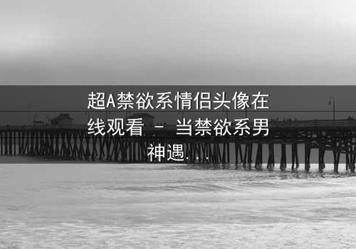 超A禁欲系情侣头像在线观看 - 当禁欲系男神遇上A爆女主,一场视觉与情感的极致碰撞