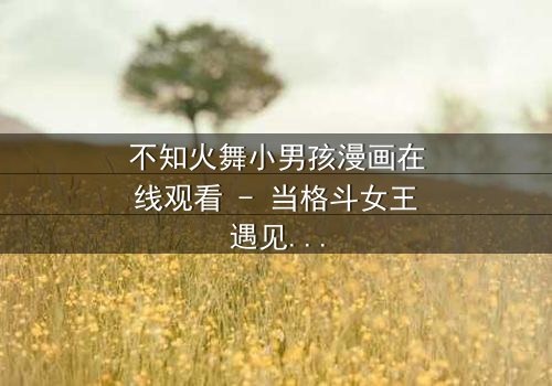 不知火舞小男孩漫画在线观看 - 当格斗女王遇见命运之子