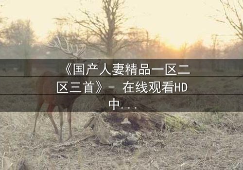 《国产人妻精品一区二区三首》- 在线观看HD中字 - 免费1080P超清完整无删