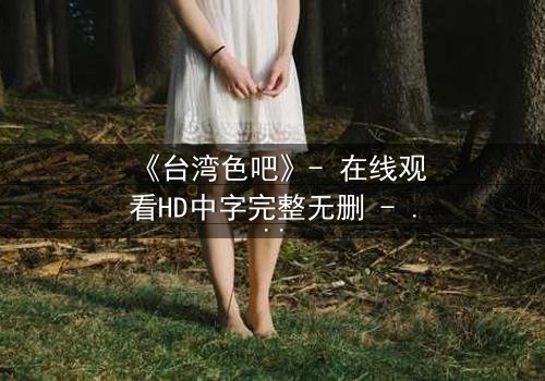 《台湾色吧》- 在线观看HD中字完整无删 - 揭开禁忌之恋的致命真相