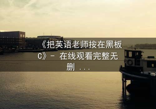 《把英语老师按在黑板C》- 在线观看完整无删 - 当教室禁忌被彻底打破