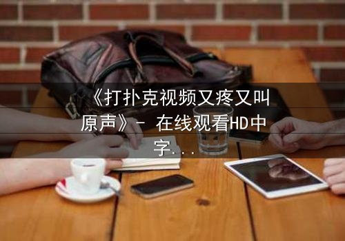 《打扑克视频又疼又叫原声》- 在线观看HD中字完整无删 - 一场扑克背后的惊心秘密