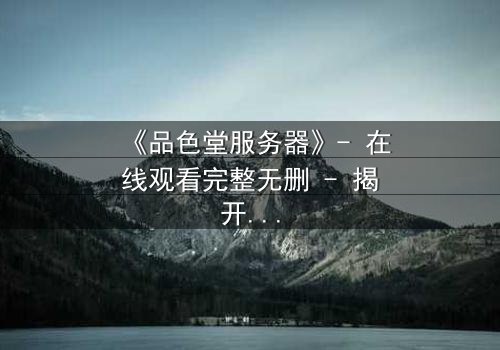 《品色堂服务器》- 在线观看完整无删 - 揭开数据背后的致命秘密