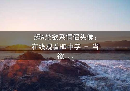 超A禁欲系情侣头像:在线观看HD中字 - 当欲望与克制在镜头下碰撞