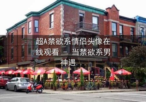 超A禁欲系情侣头像在线观看 - 当禁欲系男神遇上叛逆少女,一场视觉与情感的极致碰撞!