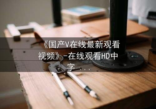 《国产V在线最新观看视频》-在线观看HD中字 - 免费1080P超清第5集
