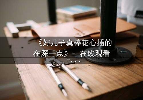 《好儿子真棒花心插的在深一点》- 在线观看 - 当亲情与欲望交织的禁忌漩涡