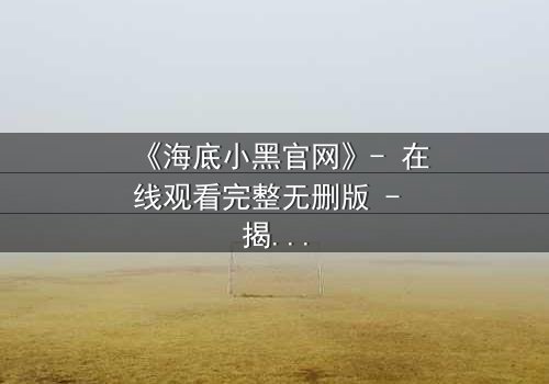 《海底小黑官网》- 在线观看完整无删版 - 揭开深海隐藏的致命秘密