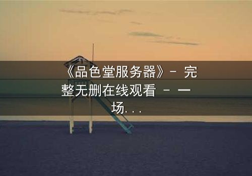 《品色堂服务器》- 完整无删在线观看 - 一场数据与欲望的终极较量