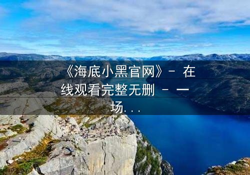 《海底小黑官网》- 在线观看完整无删 - 一场深海复仇的终极对决