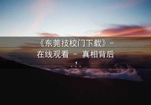 《东莞技校门下载》- 在线观看 - 真相背后,谁在操控命运?