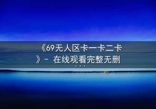 《69无人区卡一卡二卡》- 在线观看完整无删 - 揭开人性禁区的终极谜团