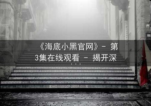《海底小黑官网》- 第3集在线观看 - 揭开深海隐藏的惊天秘密