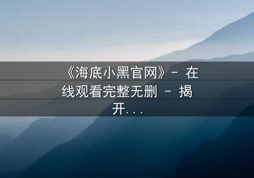 《海底小黑官网》- 在线观看完整无删 - 揭开深海隐藏的致命秘密